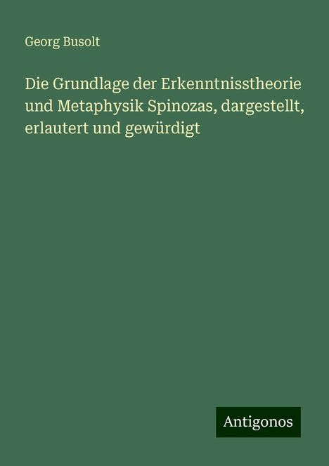 Georg Busolt: Die Grundlage der Erkenntnisstheorie und Metaphysik Spinozas, dargestellt, erlautert und gewürdigt, Buch