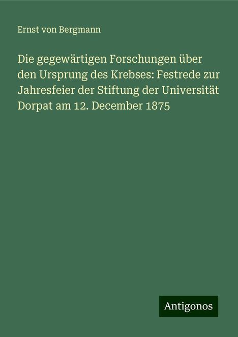 Ernst Von Bergmann: Die gegewärtigen Forschungen über den Ursprung des Krebses: Festrede zur Jahresfeier der Stiftung der Universität Dorpat am 12. December 1875, Buch