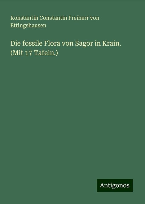 Konstantin Constantin Freiherr von Ettingshausen: Die fossile Flora von Sagor in Krain. (Mit 17 Tafeln.), Buch