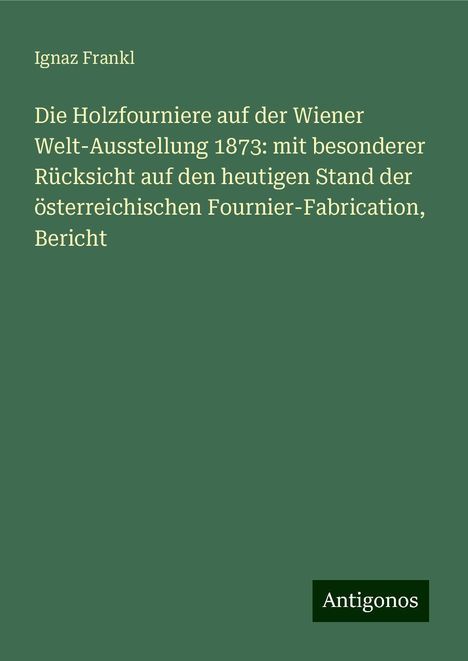 Ignaz Frankl: Die Holzfourniere auf der Wiener Welt-Ausstellung 1873: mit besonderer Rücksicht auf den heutigen Stand der österreichischen Fournier-Fabrication, Bericht, Buch