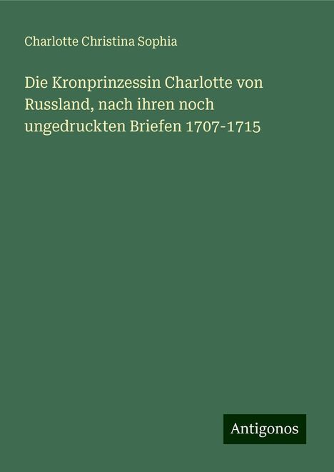 Charlotte Christina Sophia: Die Kronprinzessin Charlotte von Russland, nach ihren noch ungedruckten Briefen 1707-1715, Buch