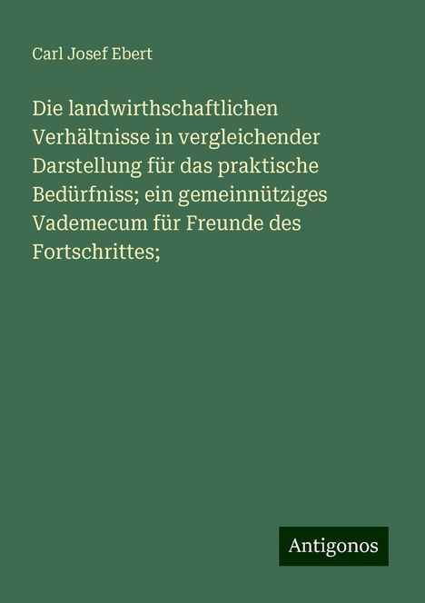 Carl Josef Ebert: Die landwirthschaftlichen Verhältnisse in vergleichender Darstellung für das praktische Bedürfniss; ein gemeinnütziges Vademecum für Freunde des Fortschrittes;, Buch