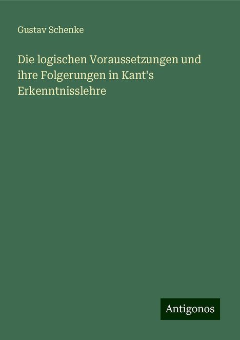 Gustav Schenke: Die logischen Voraussetzungen und ihre Folgerungen in Kant's Erkenntnisslehre, Buch