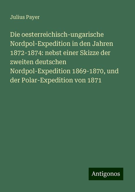 Julius Payer: Die oesterreichisch-ungarische Nordpol-Expedition in den Jahren 1872-1874: nebst einer Skizze der zweiten deutschen Nordpol-Expedition 1869-1870, und der Polar-Expedition von 1871, Buch