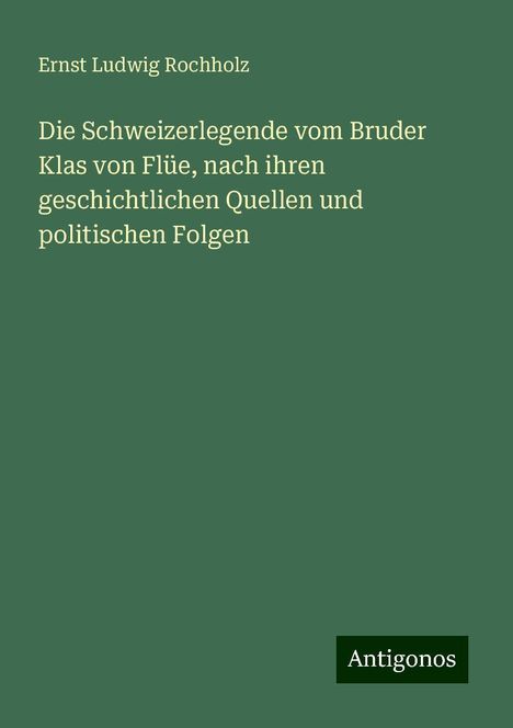 Ernst Ludwig Rochholz: Die Schweizerlegende vom Bruder Klas von Flüe, nach ihren geschichtlichen Quellen und politischen Folgen, Buch