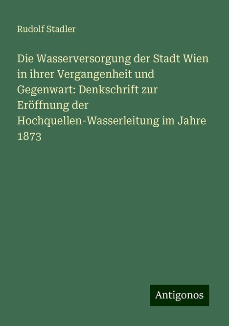 Rudolf Stadler: Die Wasserversorgung der Stadt Wien in ihrer Vergangenheit und Gegenwart: Denkschrift zur Eröffnung der Hochquellen-Wasserleitung im Jahre 1873, Buch