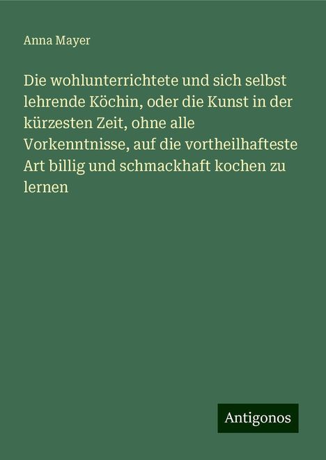 Anna Mayer: Die wohlunterrichtete und sich selbst lehrende Köchin, oder die Kunst in der kürzesten Zeit, ohne alle Vorkenntnisse, auf die vortheilhafteste Art billig und schmackhaft kochen zu lernen, Buch