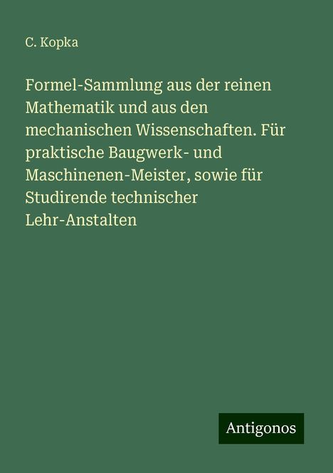 C. Kopka: Formel-Sammlung aus der reinen Mathematik und aus den mechanischen Wissenschaften. Für praktische Baugwerk- und Maschinenen-Meister, sowie für Studirende technischer Lehr-Anstalten, Buch