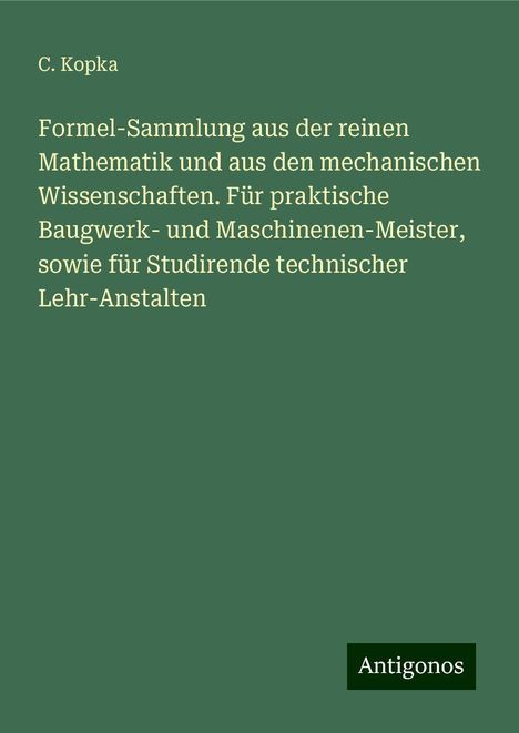 C. Kopka: Formel-Sammlung aus der reinen Mathematik und aus den mechanischen Wissenschaften. Für praktische Baugwerk- und Maschinenen-Meister, sowie für Studirende technischer Lehr-Anstalten, Buch