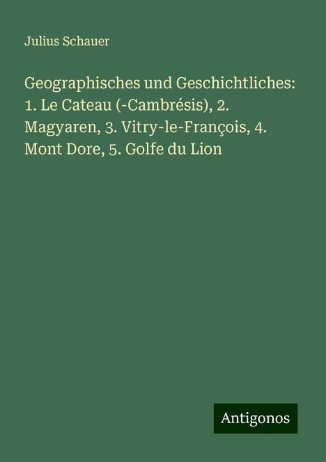 Julius Schauer: Geographisches und Geschichtliches: 1. Le Cateau (-Cambrésis), 2. Magyaren, 3. Vitry-le-François, 4. Mont Dore, 5. Golfe du Lion, Buch