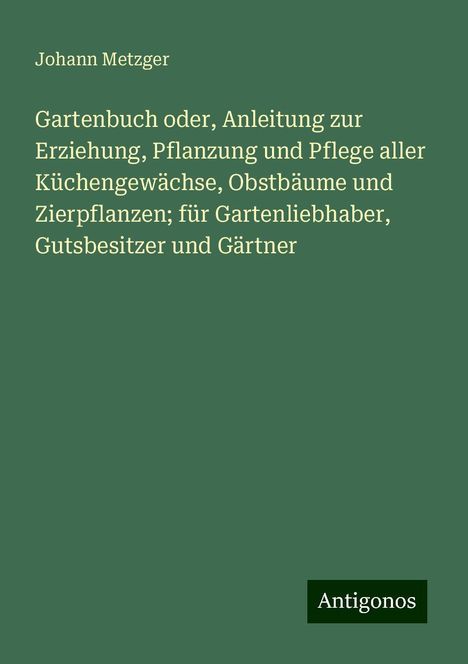 Johann Metzger: Gartenbuch oder, Anleitung zur Erziehung, Pflanzung und Pflege aller Küchengewächse, Obstbäume und Zierpflanzen; für Gartenliebhaber, Gutsbesitzer und Gärtner, Buch