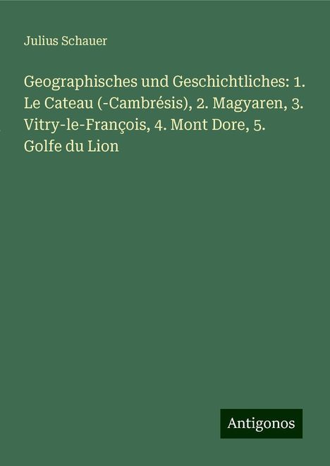 Julius Schauer: Geographisches und Geschichtliches: 1. Le Cateau (-Cambrésis), 2. Magyaren, 3. Vitry-le-François, 4. Mont Dore, 5. Golfe du Lion, Buch