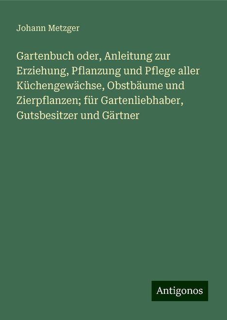 Johann Metzger: Gartenbuch oder, Anleitung zur Erziehung, Pflanzung und Pflege aller Küchengewächse, Obstbäume und Zierpflanzen; für Gartenliebhaber, Gutsbesitzer und Gärtner, Buch