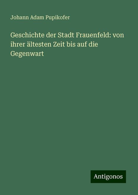 Johann Adam Pupikofer: Geschichte der Stadt Frauenfeld: von ihrer ältesten Zeit bis auf die Gegenwart, Buch