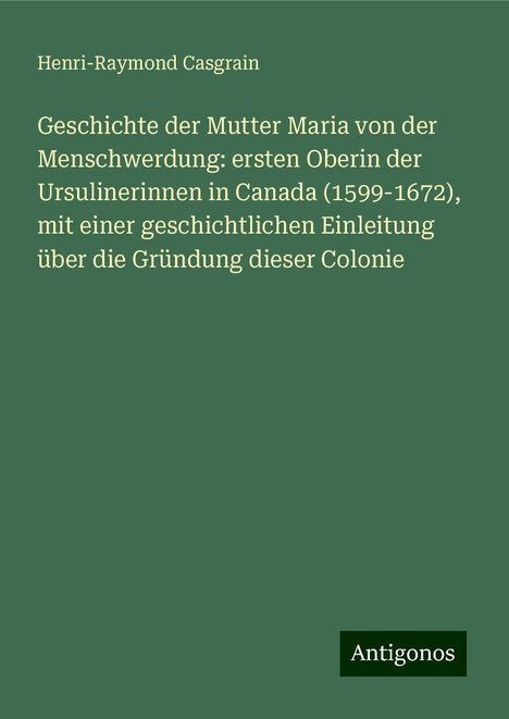 Henri-Raymond Casgrain: Geschichte der Mutter Maria von der Menschwerdung: ersten Oberin der Ursulinerinnen in Canada (1599-1672), mit einer geschichtlichen Einleitung über die Gründung dieser Colonie, Buch