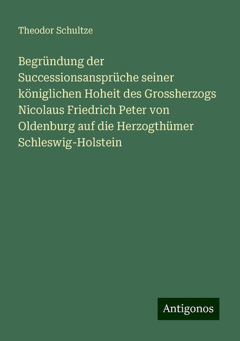 Theodor Schultze: Begründung der Successionsansprüche seiner königlichen Hoheit des Grossherzogs Nicolaus Friedrich Peter von Oldenburg auf die Herzogthümer Schleswig-Holstein, Buch