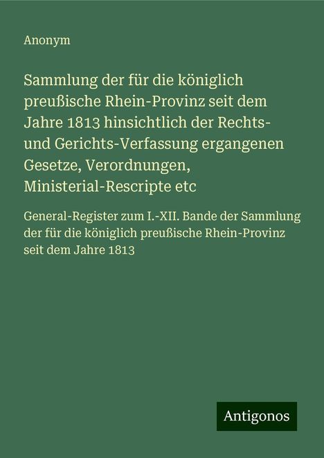 Anonym: Sammlung der für die königlich preußische Rhein-Provinz seit dem Jahre 1813 hinsichtlich der Rechts- und Gerichts-Verfassung ergangenen Gesetze, Verordnungen, Ministerial-Rescripte etc, Buch