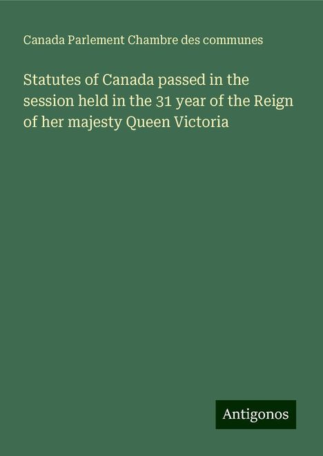 Canada Parlement Chambre Des Communes: Statutes of Canada passed in the session held in the 31 year of the Reign of her majesty Queen Victoria, Buch