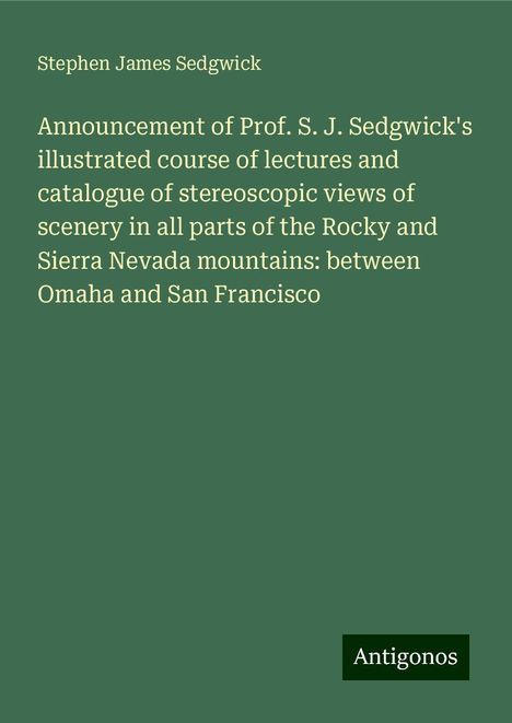 Stephen James Sedgwick: Announcement of Prof. S. J. Sedgwick's illustrated course of lectures and catalogue of stereoscopic views of scenery in all parts of the Rocky and Sierra Nevada mountains: between Omaha and San Francisco, Buch