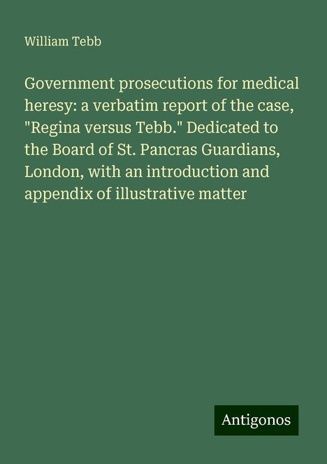 William Tebb: Government prosecutions for medical heresy: a verbatim report of the case, "Regina versus Tebb." Dedicated to the Board of St. Pancras Guardians, London, with an introduction and appendix of illustrative matter, Buch