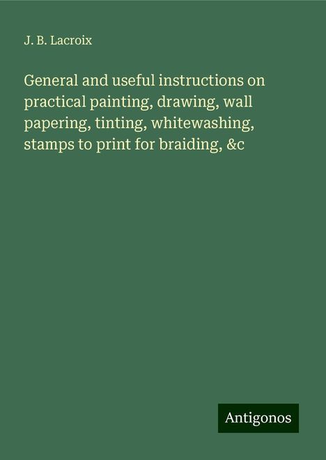 J. B. Lacroix: General and useful instructions on practical painting, drawing, wall papering, tinting, whitewashing, stamps to print for braiding, &c, Buch