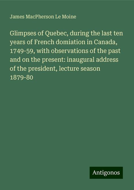 James Macpherson Le Moine: Glimpses of Quebec, during the last ten years of French domiation in Canada, 1749-59, with observations of the past and on the present: inaugural address of the president, lecture season 1879-80, Buch