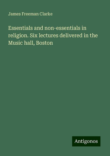 James Freeman Clarke: Essentials and non-essentials in religion. Six lectures delivered in the Music hall, Boston, Buch