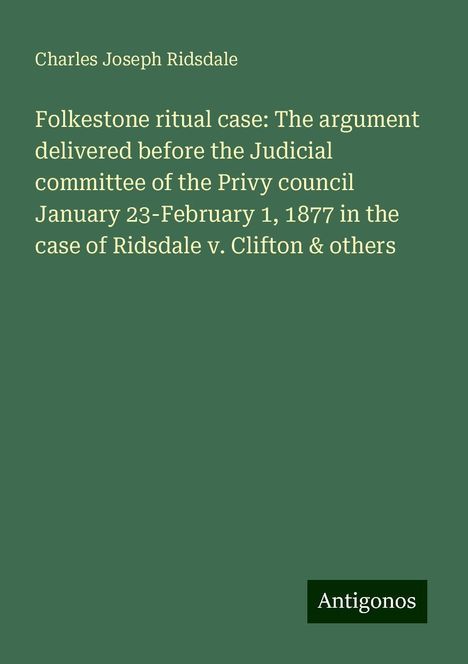 Charles Joseph Ridsdale: Folkestone ritual case: The argument delivered before the Judicial committee of the Privy council January 23-February 1, 1877 in the case of Ridsdale v. Clifton &amp; others, Buch