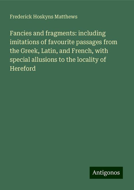 Frederick Hoskyns Matthews: Fancies and fragments: including imitations of favourite passages from the Greek, Latin, and French, with special allusions to the locality of Hereford, Buch