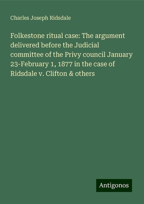 Charles Joseph Ridsdale: Folkestone ritual case: The argument delivered before the Judicial committee of the Privy council January 23-February 1, 1877 in the case of Ridsdale v. Clifton &amp; others, Buch