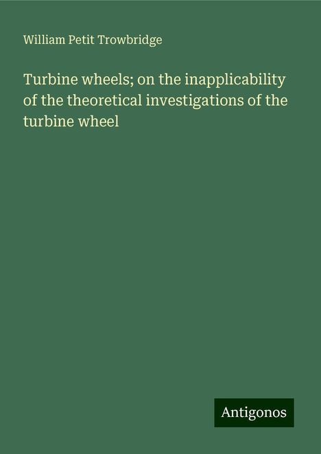 William Petit Trowbridge: Turbine wheels; on the inapplicability of the theoretical investigations of the turbine wheel, Buch