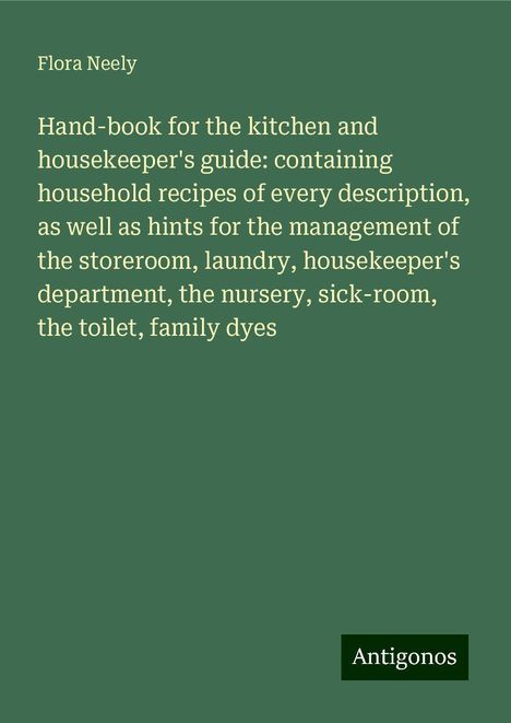 Flora Neely: Hand-book for the kitchen and housekeeper's guide: containing household recipes of every description, as well as hints for the management of the storeroom, laundry, housekeeper's department, the nursery, sick-room, the toilet, family dyes, Buch