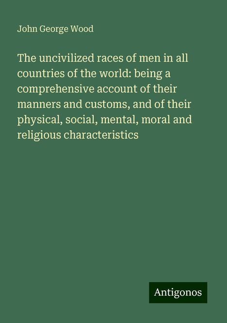 John George Wood: The uncivilized races of men in all countries of the world: being a comprehensive account of their manners and customs, and of their physical, social, mental, moral and religious characteristics, Buch