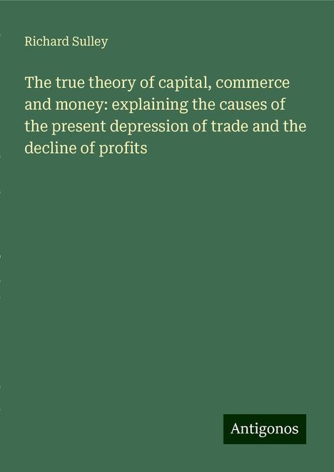 Richard Sulley: The true theory of capital, commerce and money: explaining the causes of the present depression of trade and the decline of profits, Buch