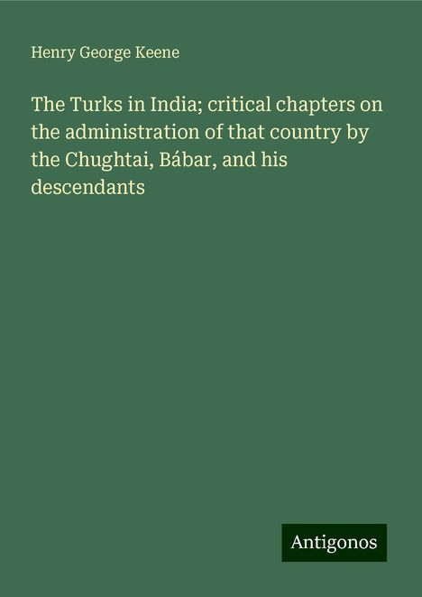 Henry George Keene: The Turks in India; critical chapters on the administration of that country by the Chughtai, Bábar, and his descendants, Buch