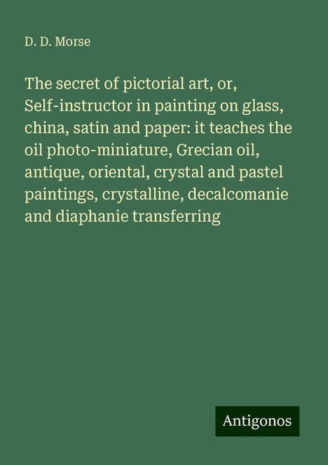 D. D. Morse: The secret of pictorial art, or, Self-instructor in painting on glass, china, satin and paper: it teaches the oil photo-miniature, Grecian oil, antique, oriental, crystal and pastel paintings, crystalline, decalcomanie and diaphanie transferring, Buch