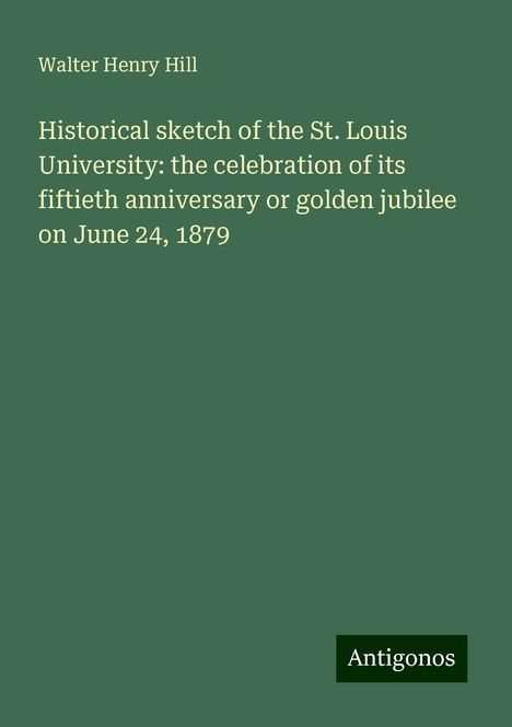 Walter Henry Hill: Historical sketch of the St. Louis University: the celebration of its fiftieth anniversary or golden jubilee on June 24, 1879, Buch