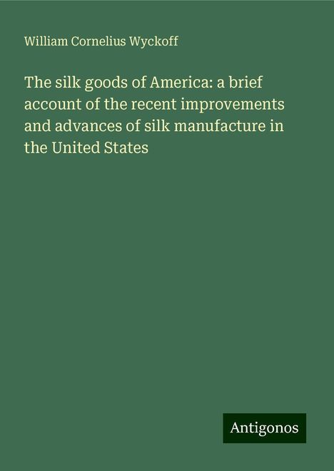 William Cornelius Wyckoff: The silk goods of America: a brief account of the recent improvements and advances of silk manufacture in the United States, Buch