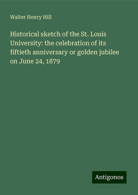 Walter Henry Hill: Historical sketch of the St. Louis University: the celebration of its fiftieth anniversary or golden jubilee on June 24, 1879, Buch