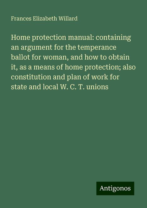 Frances Elizabeth Willard: Home protection manual: containing an argument for the temperance ballot for woman, and how to obtain it, as a means of home protection; also constitution and plan of work for state and local W. C. T. unions, Buch