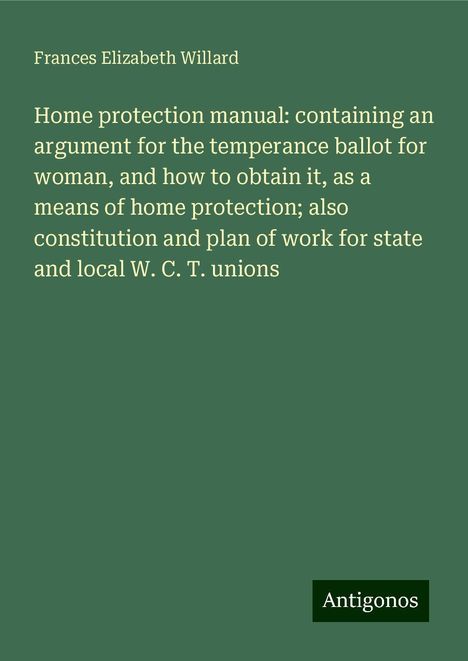 Frances Elizabeth Willard: Home protection manual: containing an argument for the temperance ballot for woman, and how to obtain it, as a means of home protection; also constitution and plan of work for state and local W. C. T. unions, Buch