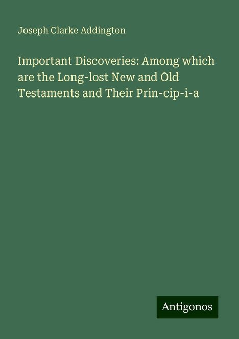 Joseph Clarke Addington: Important Discoveries: Among which are the Long-lost New and Old Testaments and Their Prin-cip-i-a, Buch