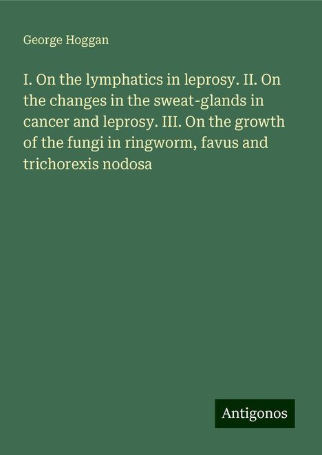 George Hoggan: I. On the lymphatics in leprosy. II. On the changes in the sweat-glands in cancer and leprosy. III. On the growth of the fungi in ringworm, favus and trichorexis nodosa, Buch