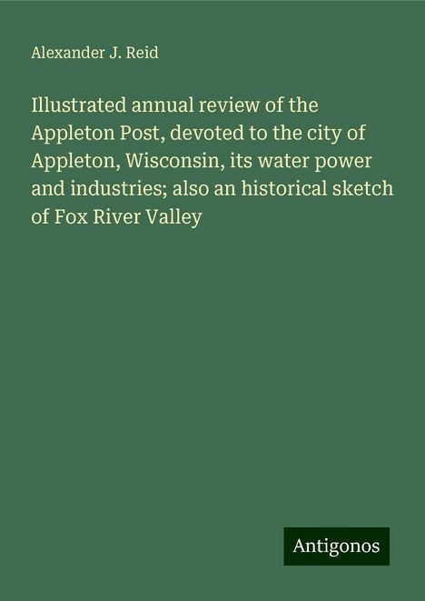 Alexander J. Reid: Illustrated annual review of the Appleton Post, devoted to the city of Appleton, Wisconsin, its water power and industries; also an historical sketch of Fox River Valley, Buch