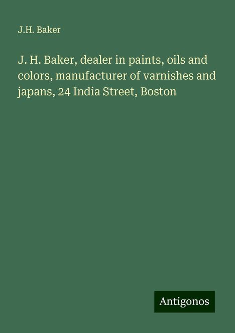 J. H. Baker: J. H. Baker, dealer in paints, oils and colors, manufacturer of varnishes and japans, 24 India Street, Boston, Buch