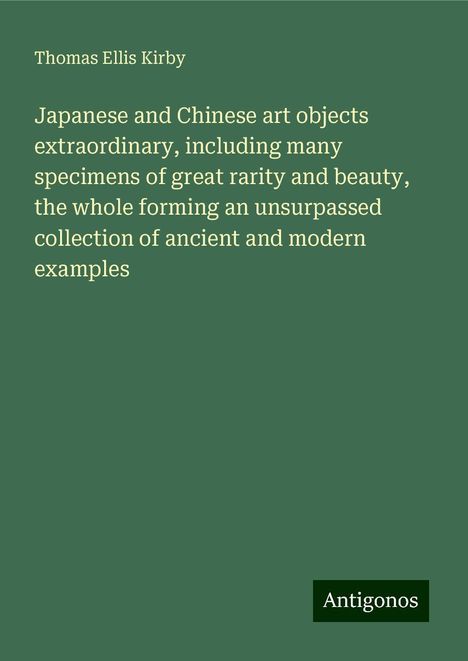 Thomas Ellis Kirby: Japanese and Chinese art objects extraordinary, including many specimens of great rarity and beauty, the whole forming an unsurpassed collection of ancient and modern examples, Buch