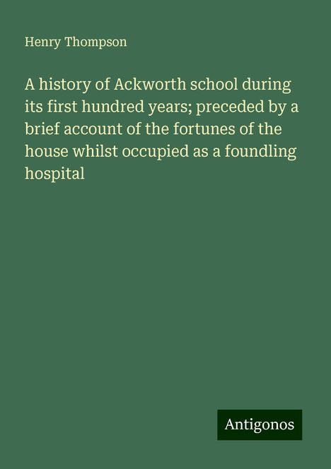 Henry Thompson: A history of Ackworth school during its first hundred years; preceded by a brief account of the fortunes of the house whilst occupied as a foundling hospital, Buch