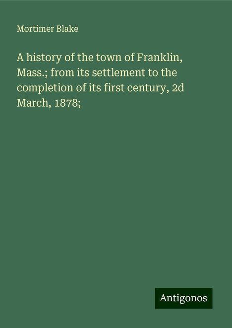 Mortimer Blake: A history of the town of Franklin, Mass.; from its settlement to the completion of its first century, 2d March, 1878;, Buch