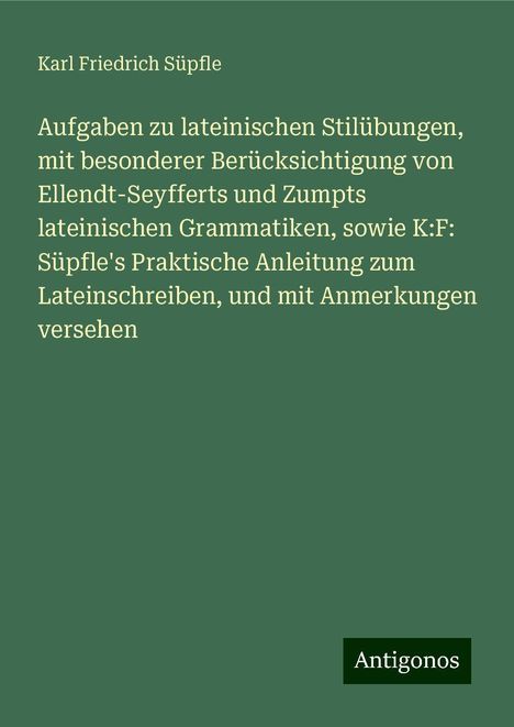 Karl Friedrich Süpfle: Aufgaben zu lateinischen Stilübungen, mit besonderer Berücksichtigung von Ellendt-Seyfferts und Zumpts lateinischen Grammatiken, sowie K:F: Süpfle's Praktische Anleitung zum Lateinschreiben, und mit Anmerkungen versehen, Buch