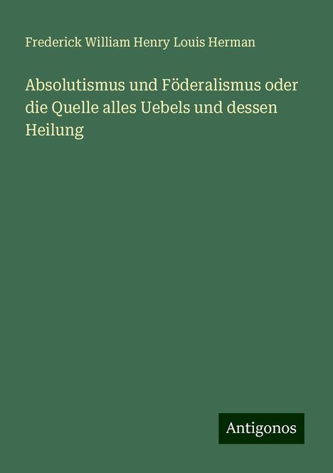 Frederick William Henry Louis Herman: Absolutismus und Föderalismus oder die Quelle alles Uebels und dessen Heilung, Buch